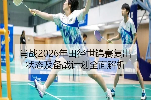 肖战2026年田径世锦赛复出状态及备战计划全面解析